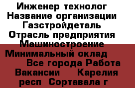 Инженер-технолог › Название организации ­ Газстройдеталь › Отрасль предприятия ­ Машиностроение › Минимальный оклад ­ 30 000 - Все города Работа » Вакансии   . Карелия респ.,Сортавала г.